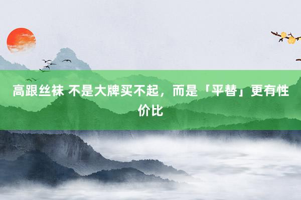 高跟丝袜 不是大牌买不起，而是「平替」更有性价比