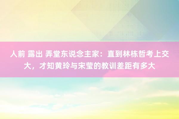 人前 露出 弄堂东说念主家：直到林栋哲考上交大，才知黄玲与宋莹的教训差距有多大