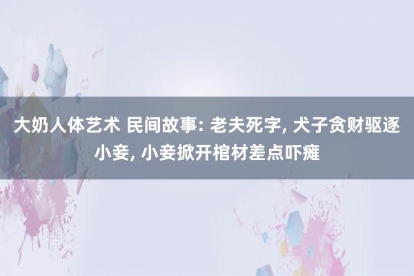 大奶人体艺术 民间故事: 老夫死字， 犬子贪财驱逐小妾， 小妾掀开棺材差点吓瘫