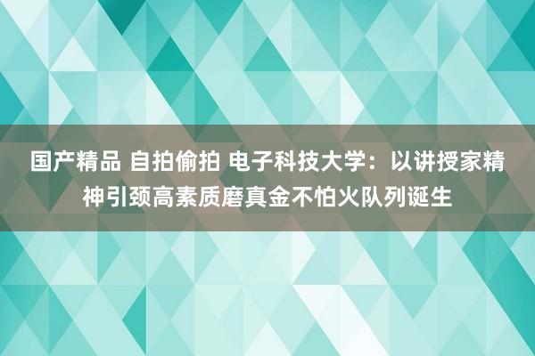 国产精品 自拍偷拍 电子科技大学：以讲授家精神引颈高素质磨真金不怕火队列诞生