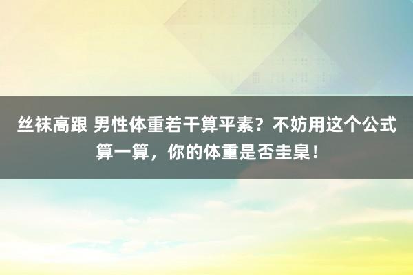 丝袜高跟 男性体重若干算平素？不妨用这个公式算一算，你的体重是否圭臬！