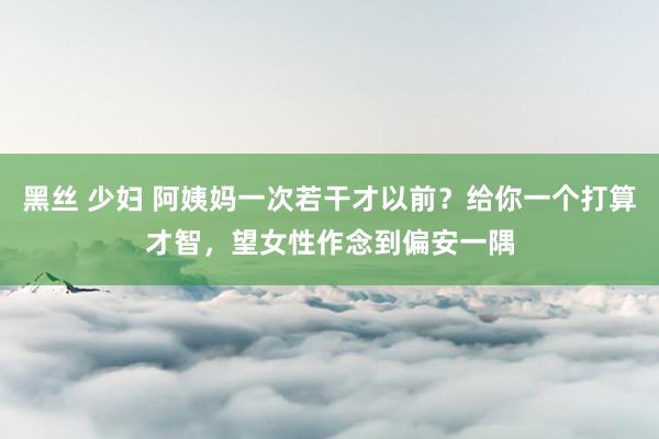 黑丝 少妇 阿姨妈一次若干才以前？给你一个打算才智，望女性作念到偏安一隅