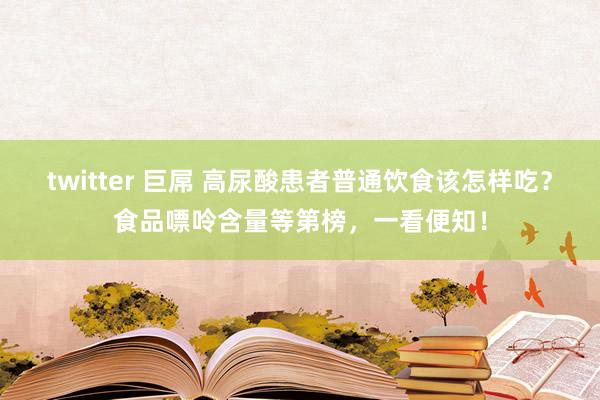 twitter 巨屌 高尿酸患者普通饮食该怎样吃？食品嘌呤含量等第榜，一看便知！