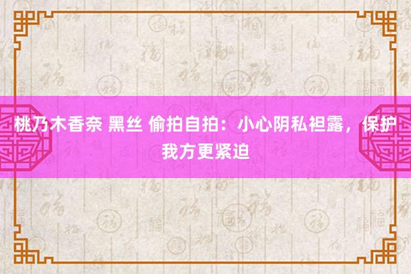 桃乃木香奈 黑丝 偷拍自拍：小心阴私袒露，保护我方更紧迫