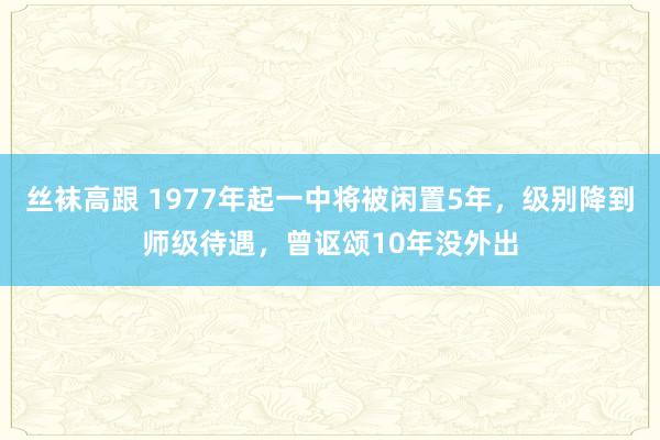 丝袜高跟 1977年起一中将被闲置5年，级别降到师级待遇，曾讴颂10年没外出