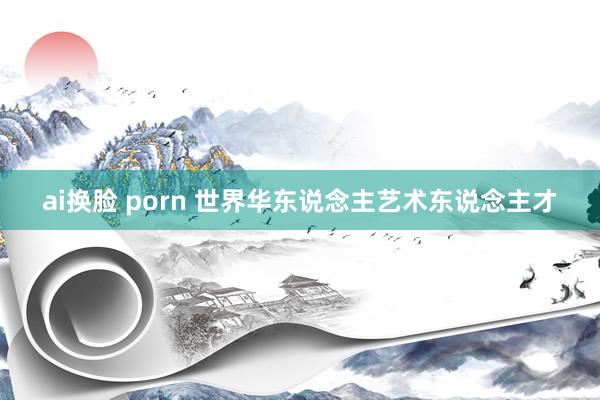 ai换脸 porn 世界华东说念主艺术东说念主才