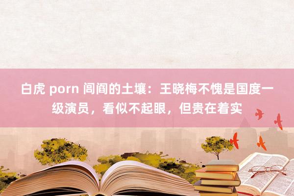 白虎 porn 闾阎的土壤：王晓梅不愧是国度一级演员，看似不起眼，但贵在着实