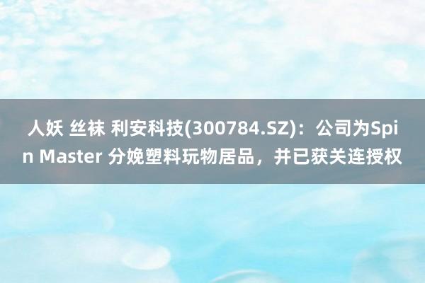 人妖 丝袜 利安科技(300784.SZ)：公司为Spin Master 分娩塑料玩物居品，并已获关连授权