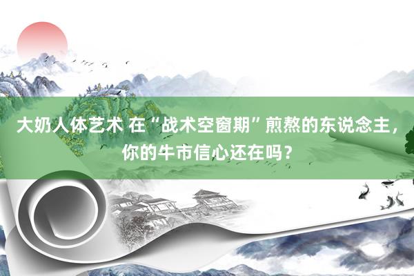 大奶人体艺术 在“战术空窗期”煎熬的东说念主，你的牛市信心还在吗？