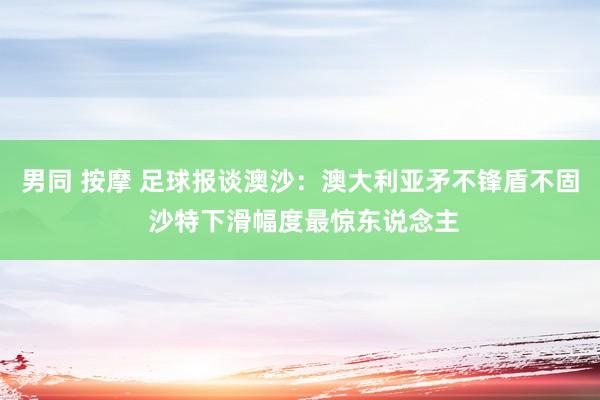 男同 按摩 足球报谈澳沙：澳大利亚矛不锋盾不固 沙特下滑幅度最惊东说念主