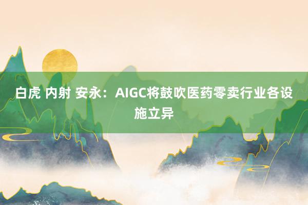 白虎 内射 安永：AIGC将鼓吹医药零卖行业各设施立异