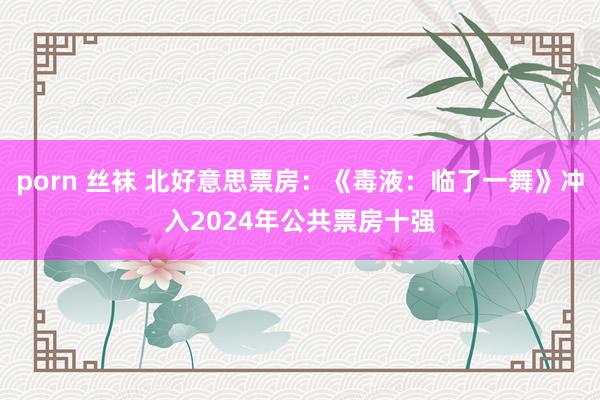 porn 丝袜 北好意思票房：《毒液：临了一舞》冲入2024年公共票房十强