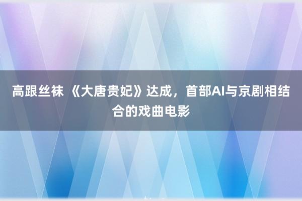 高跟丝袜 《大唐贵妃》达成，首部AI与京剧相结合的戏曲电影