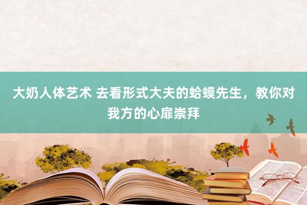 大奶人体艺术 去看形式大夫的蛤蟆先生，教你对我方的心扉崇拜