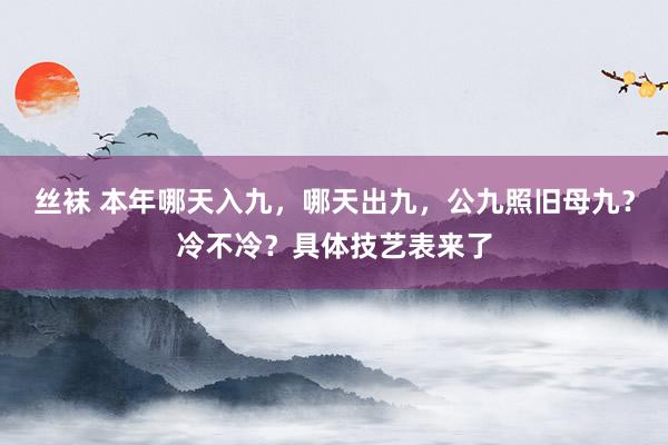 丝袜 本年哪天入九，哪天出九，公九照旧母九？冷不冷？具体技艺表来了