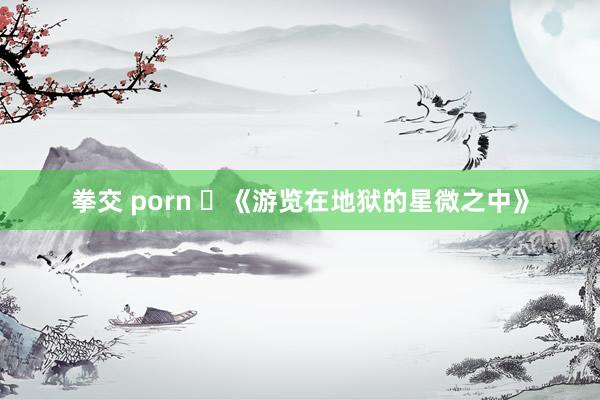 拳交 porn ​《游览在地狱的星微之中》