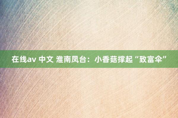 在线av 中文 淮南凤台：小香菇撑起“致富伞”