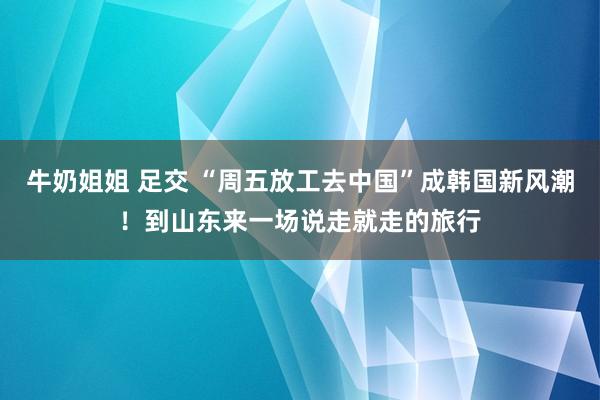 牛奶姐姐 足交 “周五放工去中国”成韩国新风潮！到山东来一场说走就走的旅行