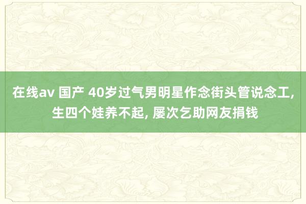 在线av 国产 40岁过气男明星作念街头管说念工， 生四个娃养不起， 屡次乞助网友捐钱