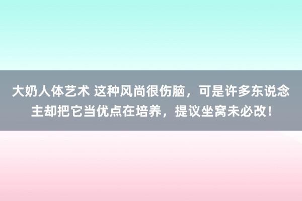 大奶人体艺术 这种风尚很伤脑，可是许多东说念主却把它当优点在培养，提议坐窝未必改！