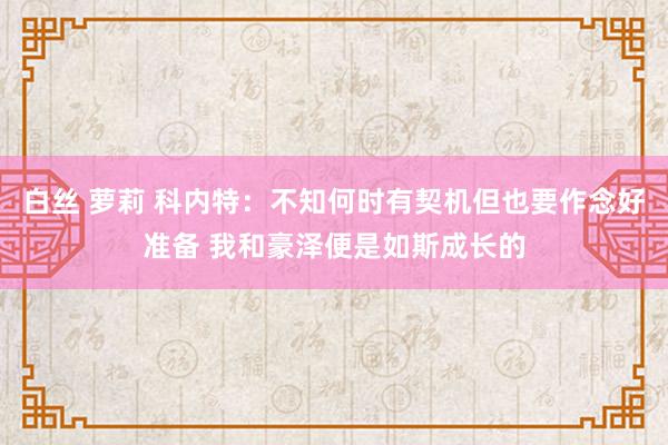 白丝 萝莉 科内特：不知何时有契机但也要作念好准备 我和豪泽便是如斯成长的