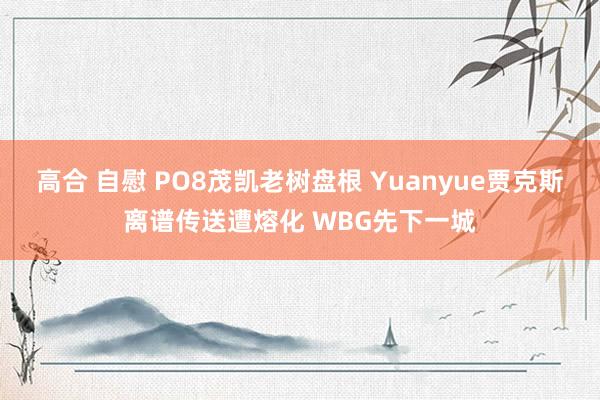 高合 自慰 PO8茂凯老树盘根 Yuanyue贾克斯离谱传送遭熔化 WBG先下一城