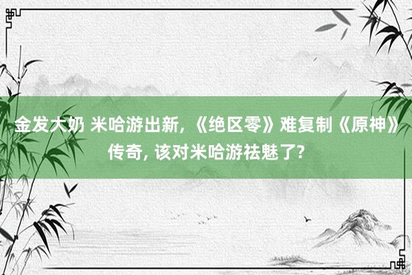 金发大奶 米哈游出新， 《绝区零》难复制《原神》传奇， 该对米哈游祛魅了?