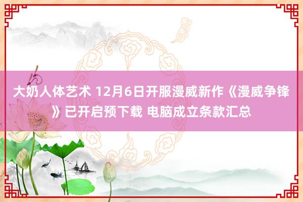 大奶人体艺术 12月6日开服漫威新作《漫威争锋》已开启预下载 电脑成立条款汇总