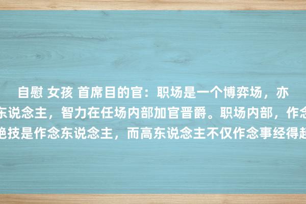 自慰 女孩 首席目的官：职场是一个博弈场，亦然一个名利场，只须高东说念主，智力在任场内部加官晋爵。职场内部，作念事是一部分，确凿的绝技是作念东说念主，而高东说念主不仅作念事经得起覆按，作念东说念主亦然一流。高东说念主擅长用作念事的水暖热职场内部各...