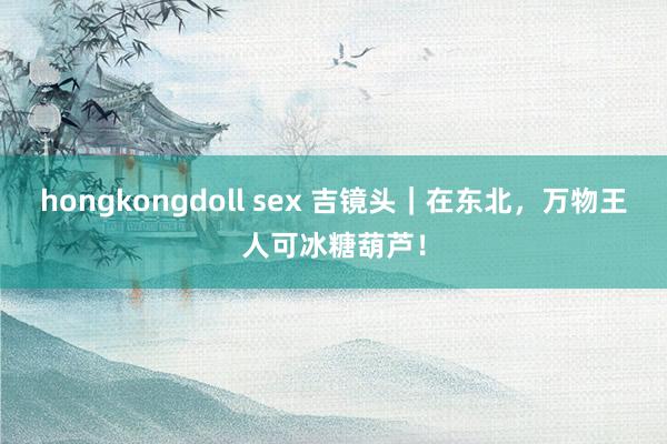 hongkongdoll sex 吉镜头｜在东北，万物王人可冰糖葫芦！