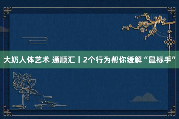 大奶人体艺术 通顺汇丨2个行为帮你缓解“鼠标手”