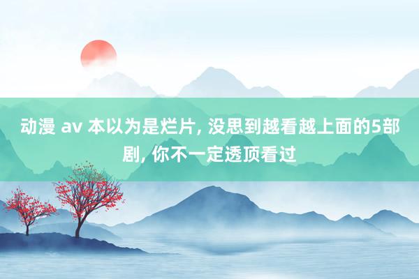 动漫 av 本以为是烂片， 没思到越看越上面的5部剧， 你不一定透顶看过