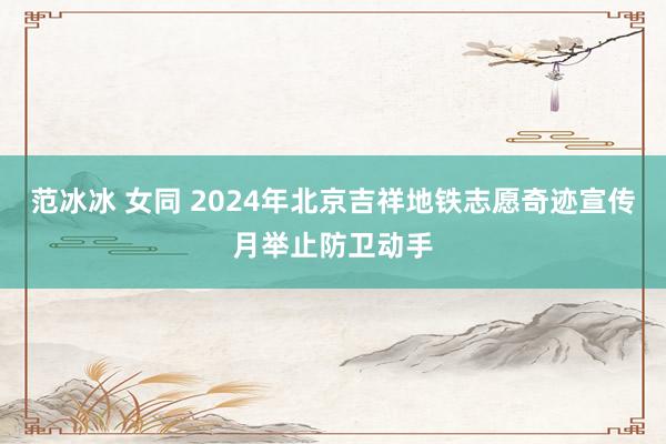 范冰冰 女同 2024年北京吉祥地铁志愿奇迹宣传月举止防卫动手