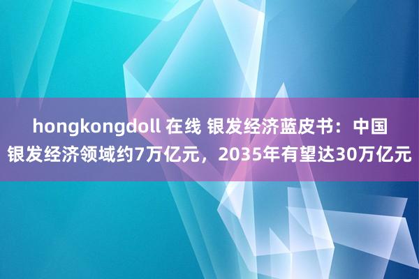 hongkongdoll 在线 银发经济蓝皮书：中国银发经济领域约7万亿元，2035年有望达30万亿元