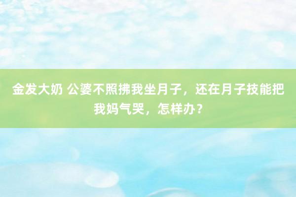 金发大奶 公婆不照拂我坐月子，还在月子技能把我妈气哭，怎样办？