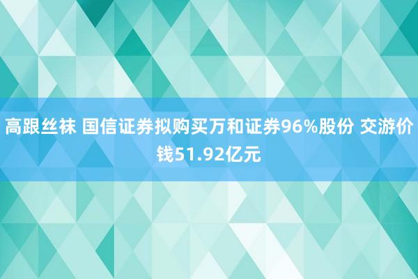 高跟丝袜 国信证券拟购买万和证券96%股份 交游价钱51.92亿元