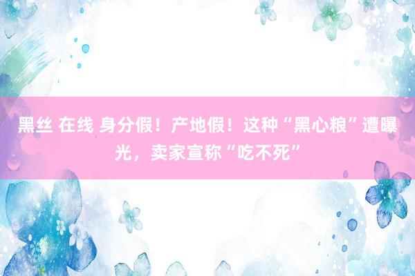 黑丝 在线 身分假！产地假！这种“黑心粮”遭曝光，卖家宣称“吃不死”