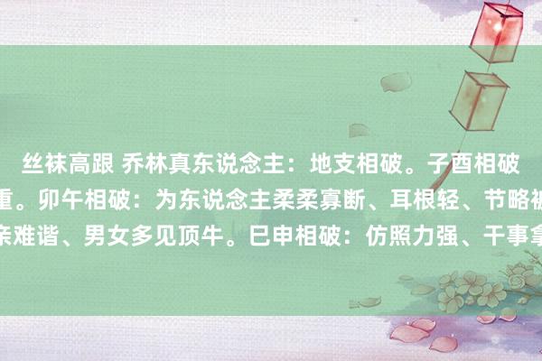 丝袜高跟 乔林真东说念主：地支相破。子酉相破：平生雷同面对经济繁重。卯午相破：为东说念主柔柔寡断、耳根轻、节略被劝服。辰丑相破：六亲难谐、男女多见顶牛。巳申相破：仿照力强、干事拿不定成见。未戌相破：为东说念主有城府。传承国...