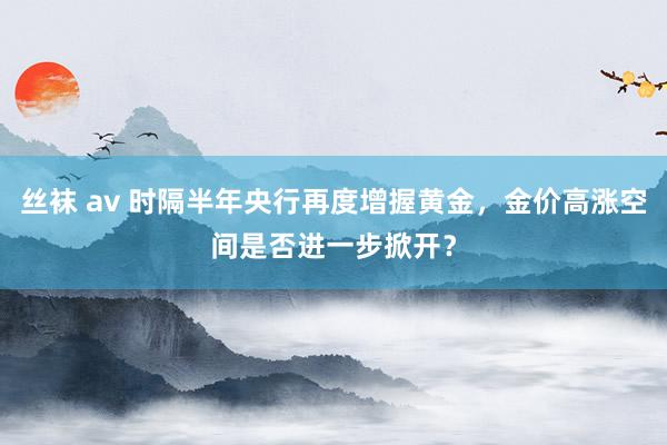 丝袜 av 时隔半年央行再度增握黄金，金价高涨空间是否进一步掀开？