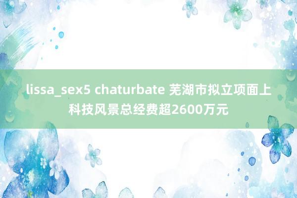 lissa_sex5 chaturbate 芜湖市拟立项面上科技风景总经费超2600万元