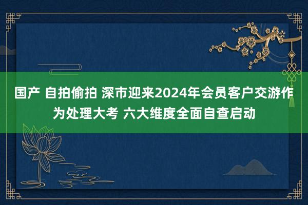 国产 自拍偷拍 深市迎来2024年会员客户交游作为处理大考 六大维度全面自查启动