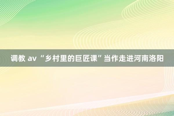 调教 av “乡村里的巨匠课”当作走进河南洛阳