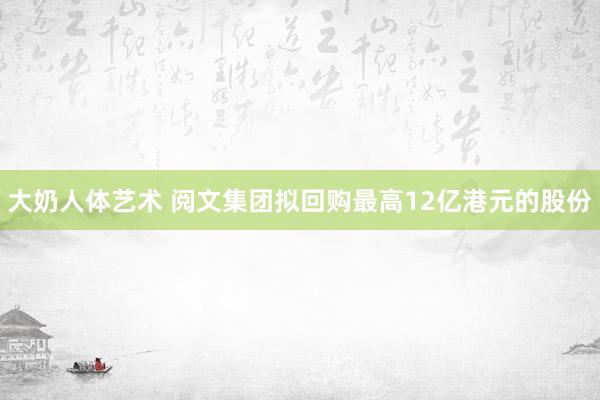 大奶人体艺术 阅文集团拟回购最高12亿港元的股份