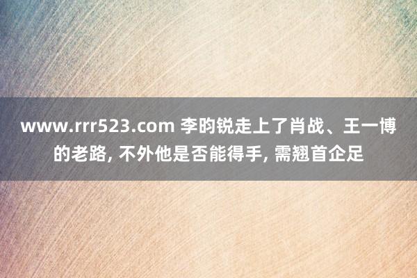 www.rrr523.com 李昀锐走上了肖战、王一博的老路， 不外他是否能得手， 需翘首企足