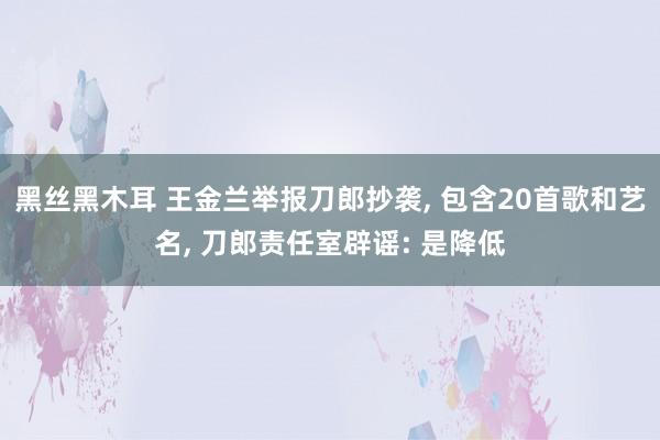 黑丝黑木耳 王金兰举报刀郎抄袭， 包含20首歌和艺名， 刀郎责任室辟谣: 是降低