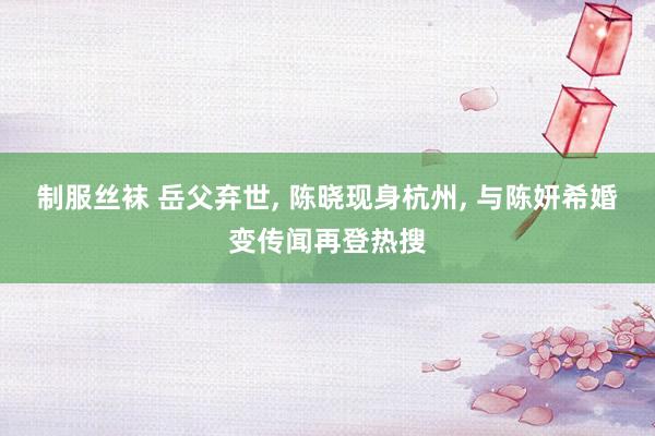 制服丝袜 岳父弃世， 陈晓现身杭州， 与陈妍希婚变传闻再登热搜