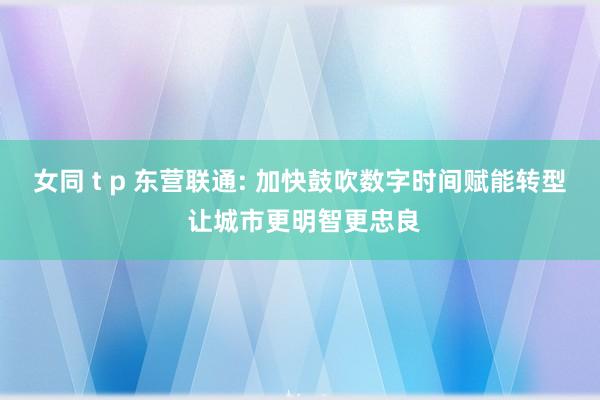 女同 t p 东营联通: 加快鼓吹数字时间赋能转型 让城市更明智更忠良