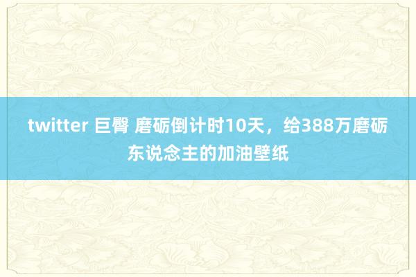 twitter 巨臀 磨砺倒计时10天，给388万磨砺东说念主的加油壁纸