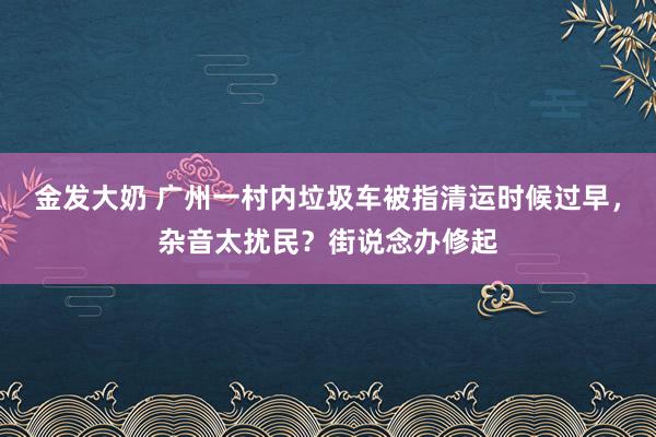 金发大奶 广州一村内垃圾车被指清运时候过早，杂音太扰民？街说念办修起