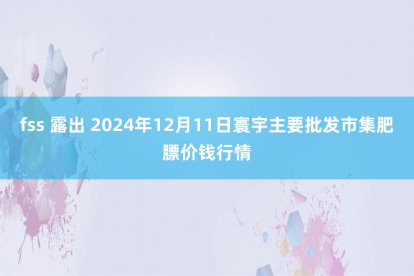 fss 露出 2024年12月11日寰宇主要批发市集肥膘价钱行情